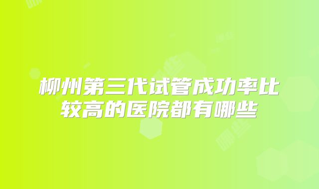 柳州第三代试管成功率比较高的医院都有哪些