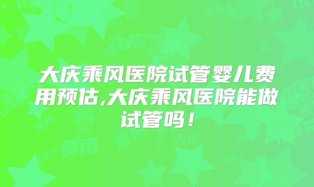 大庆乘风医院试管婴儿费用预估,大庆乘风医院能做试管吗！