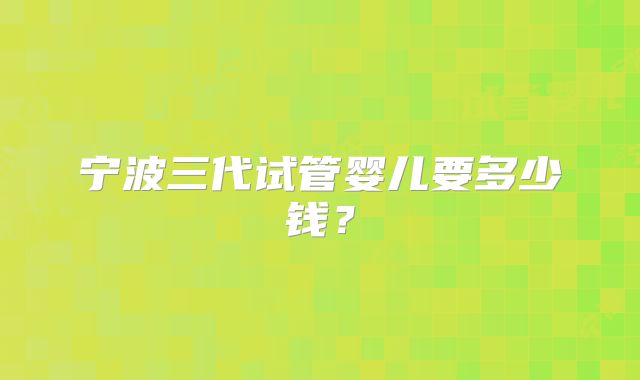 宁波三代试管婴儿要多少钱？