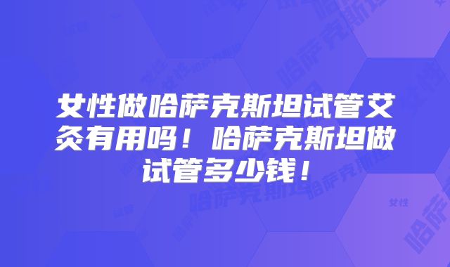 女性做哈萨克斯坦试管艾灸有用吗！哈萨克斯坦做试管多少钱！