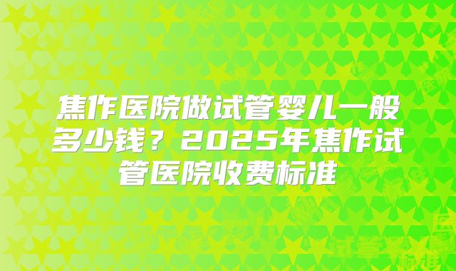焦作医院做试管婴儿一般多少钱?2025年焦作试管医院收费标准