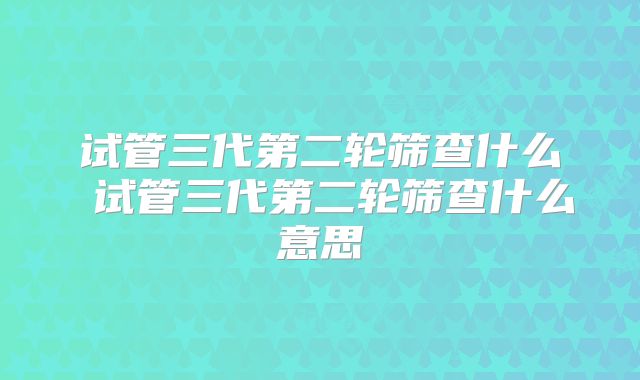 试管三代第二轮筛查什么 试管三代第二轮筛查什么意思