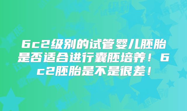 6c2级别的试管婴儿胚胎是否适合进行囊胚培养！6c2胚胎是不是很差！