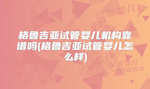 格鲁吉亚试管婴儿机构靠谱吗(格鲁吉亚试管婴儿怎么样)