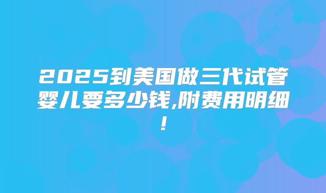 2025到美国做三代试管婴儿要多少钱,附费用明细!