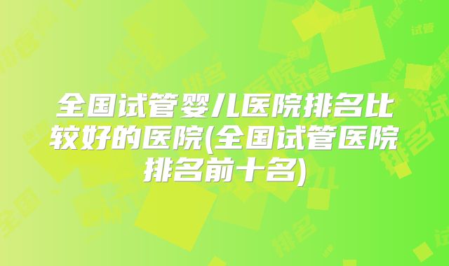 全国试管婴儿医院排名比较好的医院(全国试管医院排名前十名)