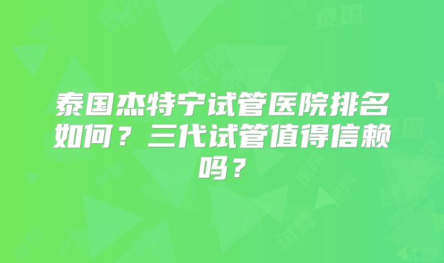 泰国杰特宁试管医院排名如何？三代试管值得信赖吗？
