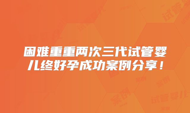 困难重重两次三代试管婴儿终好孕成功案例分享！