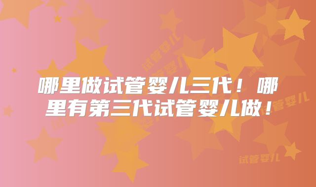哪里做试管婴儿三代!哪里有第三代试管婴儿做!
