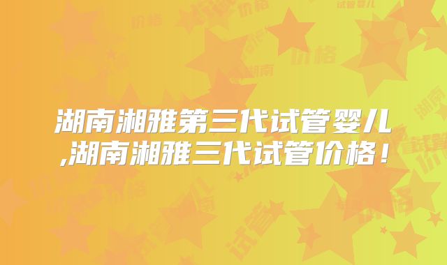 湖南湘雅第三代试管婴儿,湖南湘雅三代试管价格!