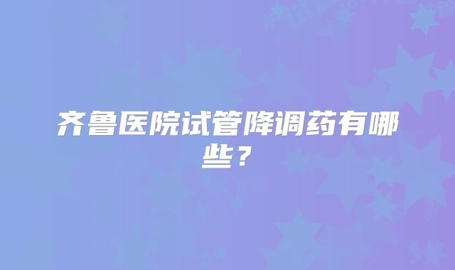 齐鲁医院试管降调药有哪些?