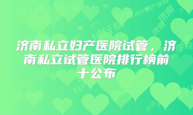 济南私立妇产医院试管,济南私立试管医院排行榜前十公布