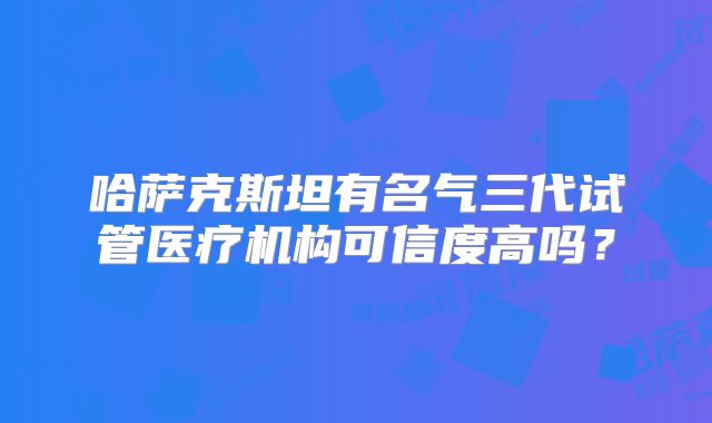 哈萨克斯坦有名气三代试管医疗机构可信度高吗?