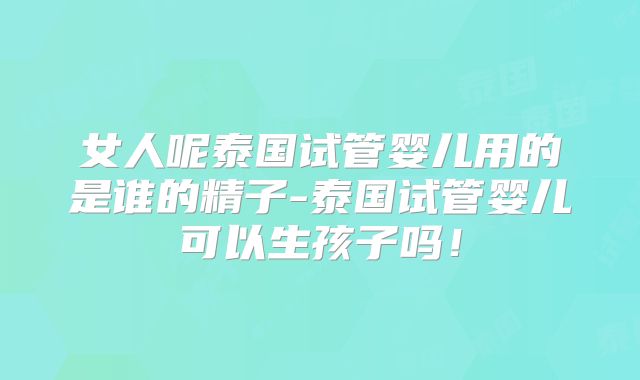 女人呢泰国试管婴儿用的是谁的精子-泰国试管婴儿可以生孩子吗!