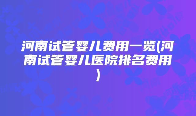 河南试管婴儿费用一览(河南试管婴儿医院排名费用)