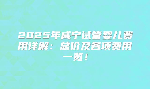 2025年咸宁试管婴儿费用详解：总价及各项费用一览！