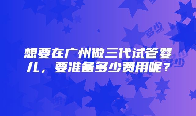 想要在广州做三代试管婴儿,要准备多少费用呢?