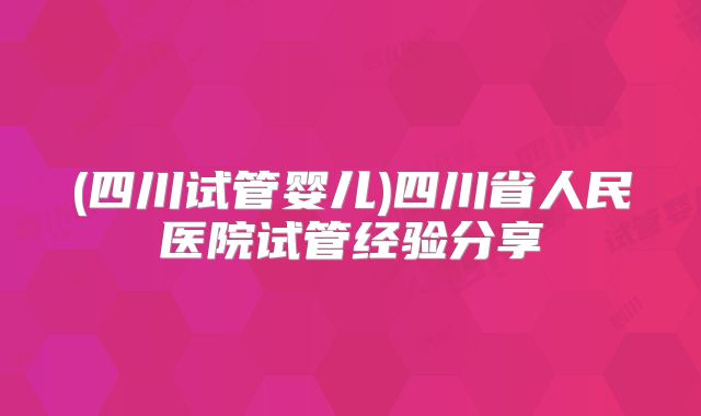 (四川试管婴儿)四川省人民医院试管经验分享