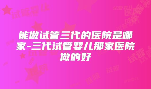 能做试管三代的医院是哪家-三代试管婴儿那家医院做的好