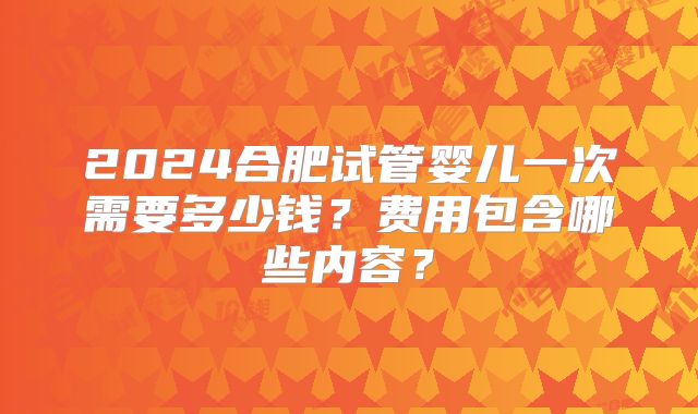 2024合肥试管婴儿一次需要多少钱？费用包含哪些内容？
