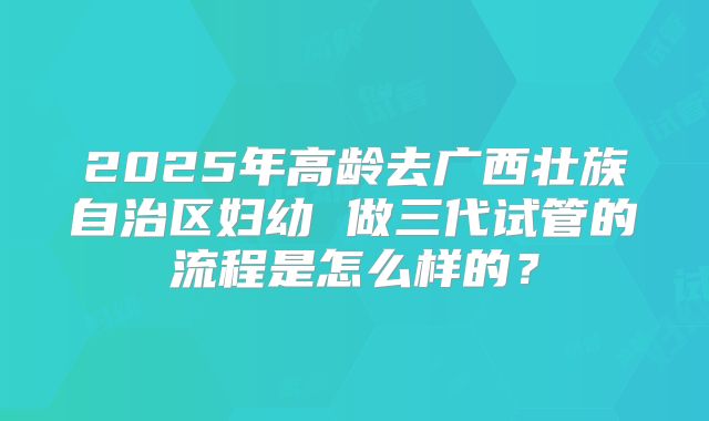 2025年高龄去广西壮族自治区妇幼 做三代试管的流程是怎么样的？