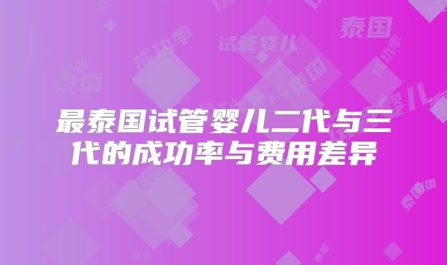 最泰国试管婴儿二代与三代的成功率与费用差异