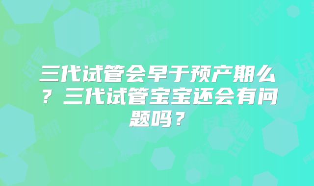 三代试管会早于预产期么?三代试管宝宝还会有问题吗?