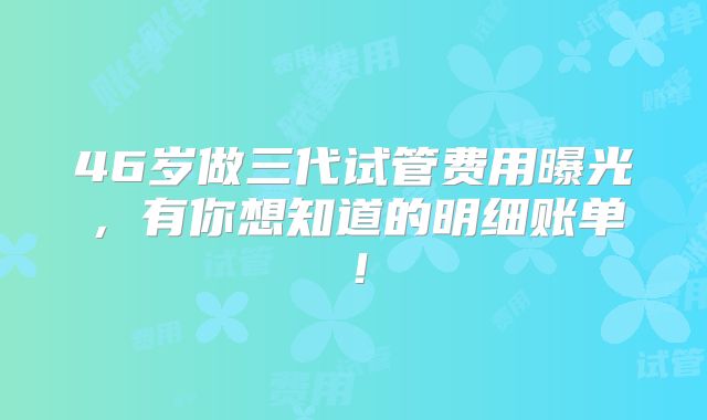46岁做三代试管费用曝光，有你想知道的明细账单！