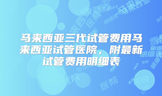 马来西亚三代试管费用马来西亚试管医院，附最新试管费用明细表