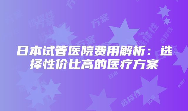 日本试管医院费用解析：选择性价比高的医疗方案