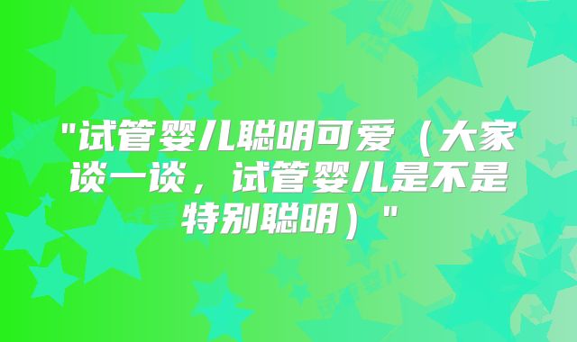 "试管婴儿聪明可爱（大家谈一谈，试管婴儿是不是特别聪明）"