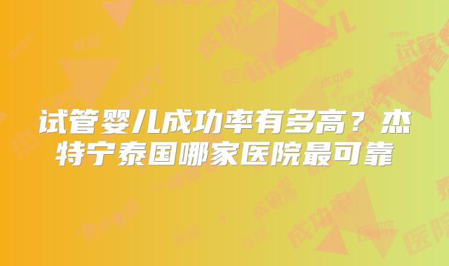 试管婴儿成功率有多高？杰特宁泰国哪家医院最可靠