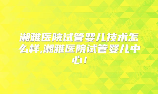 湘雅医院试管婴儿技术怎么样,湘雅医院试管婴儿中心！