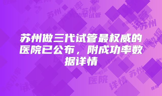 苏州做三代试管最权威的医院已公布，附成功率数据详情