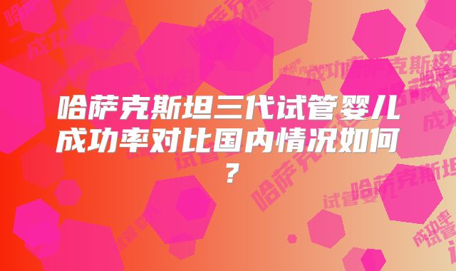 哈萨克斯坦三代试管婴儿成功率对比国内情况如何?