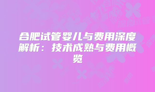 合肥试管婴儿与费用深度解析：技术成熟与费用概览
