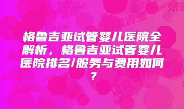 格鲁吉亚试管婴儿医院全解析,格鲁吉亚试管婴儿医院排名/服务与费用如何?
