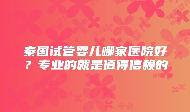 泰国试管婴儿哪家医院好？专业的就是值得信赖的