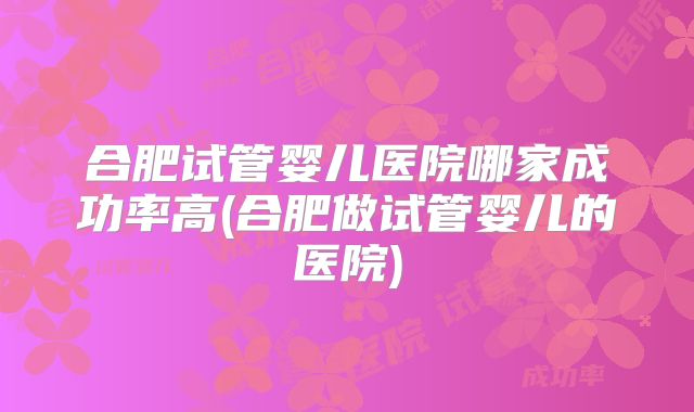 合肥试管婴儿医院哪家成功率高(合肥做试管婴儿的医院)