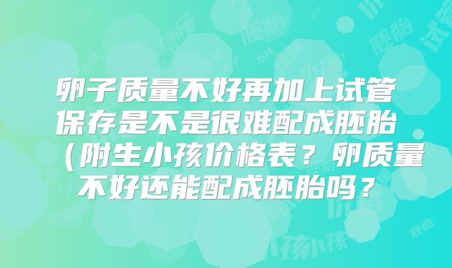 卵子质量不好再加上试管保存是不是很难配成胚胎(附生小孩价格表?卵质量不好还能配成胚胎吗?