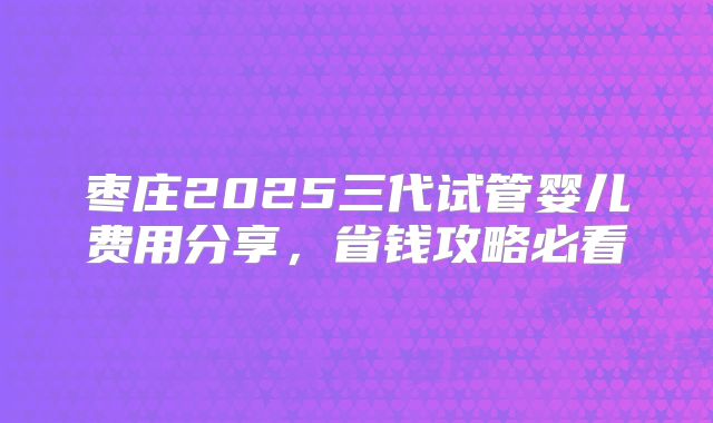 枣庄2025三代试管婴儿费用分享,省钱攻略必看