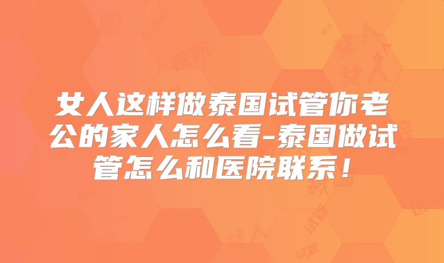 女人这样做泰国试管你老公的家人怎么看-泰国做试管怎么和医院联系！