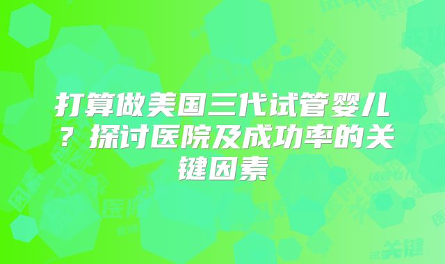 打算做美国三代试管婴儿？探讨医院及成功率的关键因素