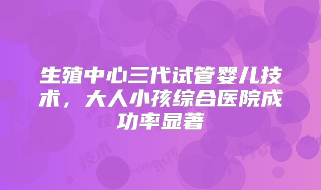 生殖中心三代试管婴儿技术，大人小孩综合医院成功率显著