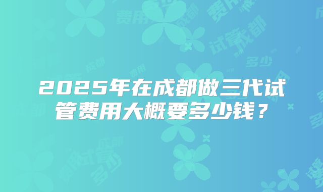2025年在成都做三代试管费用大概要多少钱?