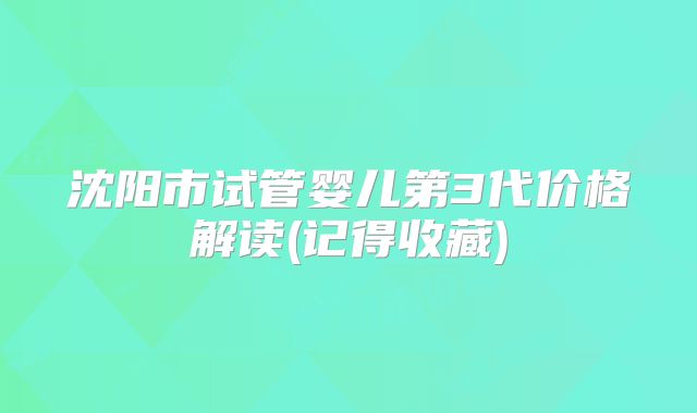 沈阳市试管婴儿第3代价格解读(记得收藏)