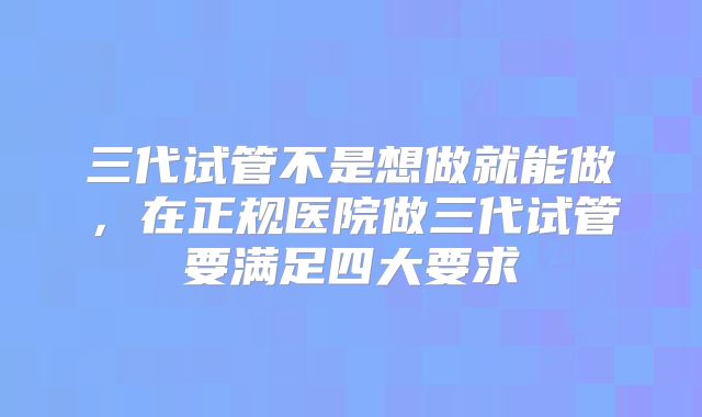 三代试管不是想做就能做，在正规医院做三代试管要满足四大要求