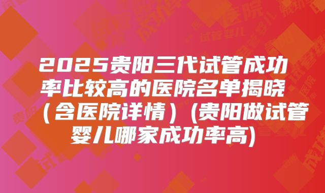 2025贵阳三代试管成功率比较高的医院名单揭晓(含医院详情)(贵阳做试管婴儿哪家成功率高)