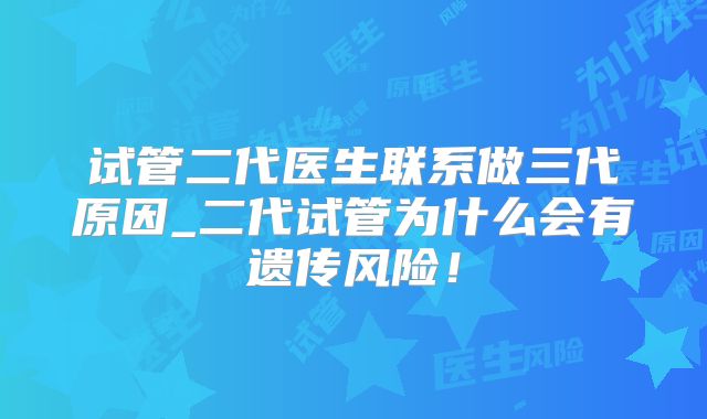 试管二代医生联系做三代原因_二代试管为什么会有遗传风险！
