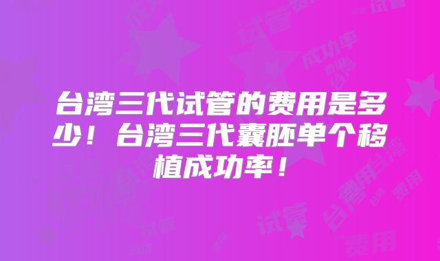 台湾三代试管的费用是多少！台湾三代囊胚单个移植成功率！